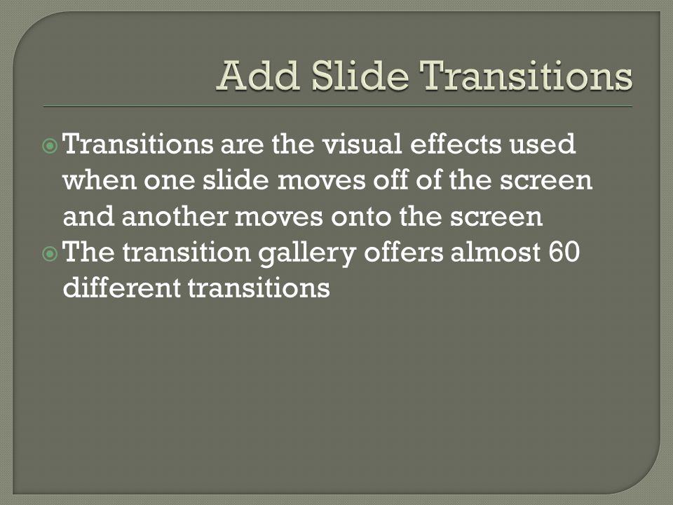  Transitions are the visual effects used when one slide moves off of the screen and another moves onto the screen  The transition gallery offers almost 60 different transitions