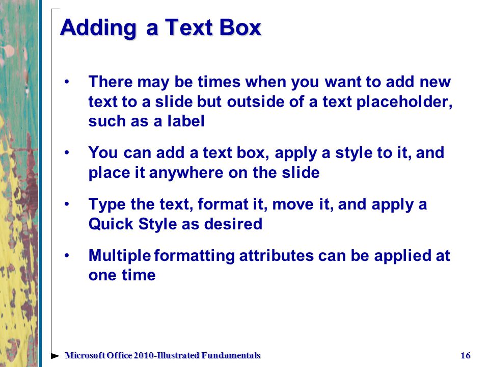 Adding a Text Box There may be times when you want to add new text to a slide but outside of a text placeholder, such as a label You can add a text box, apply a style to it, and place it anywhere on the slide Type the text, format it, move it, and apply a Quick Style as desired Multiple formatting attributes can be applied at one time 16Microsoft Office 2010-Illustrated Fundamentals
