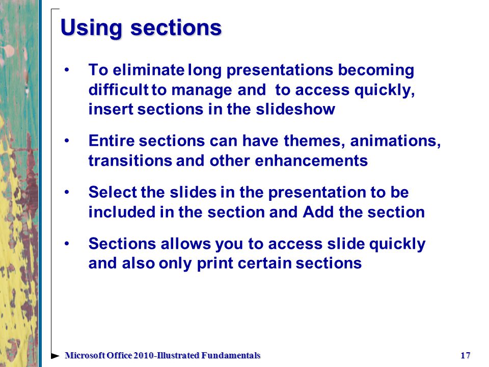 Using sections To eliminate long presentations becoming difficult to manage and to access quickly, insert sections in the slideshow Entire sections can have themes, animations, transitions and other enhancements Select the slides in the presentation to be included in the section and Add the section Sections allows you to access slide quickly and also only print certain sections 17Microsoft Office 2010-Illustrated Fundamentals