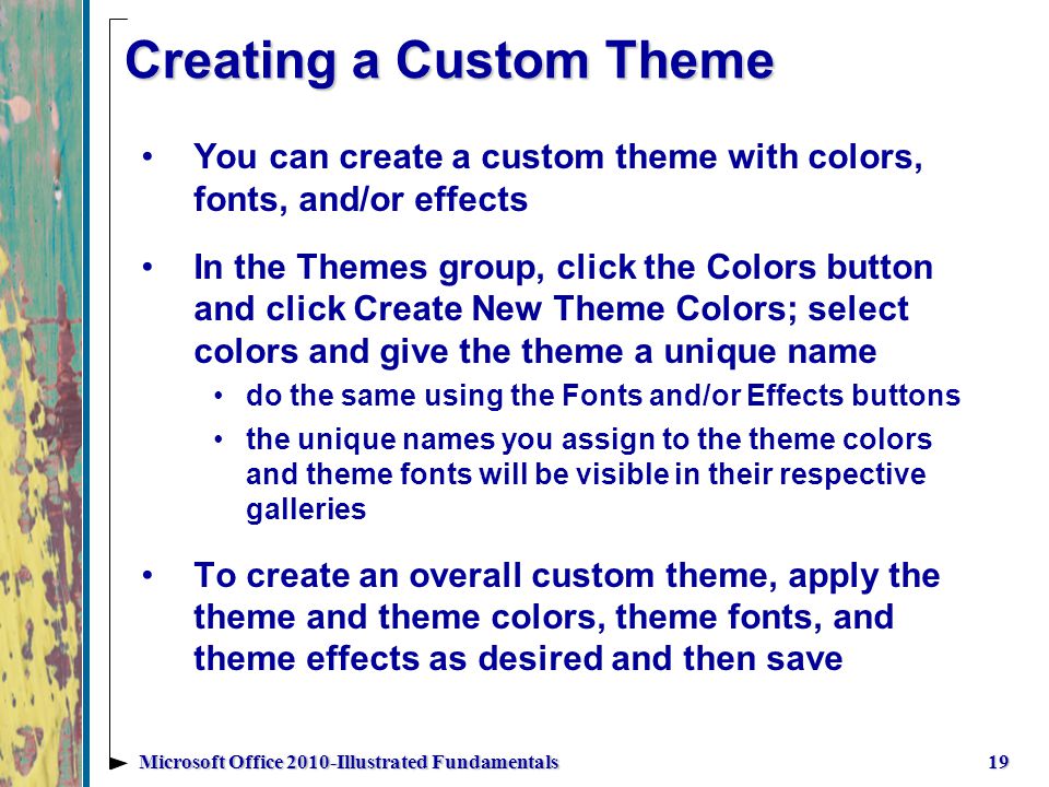 Creating a Custom Theme You can create a custom theme with colors, fonts, and/or effects In the Themes group, click the Colors button and click Create New Theme Colors; select colors and give the theme a unique name do the same using the Fonts and/or Effects buttons the unique names you assign to the theme colors and theme fonts will be visible in their respective galleries To create an overall custom theme, apply the theme and theme colors, theme fonts, and theme effects as desired and then save 19Microsoft Office 2010-Illustrated Fundamentals