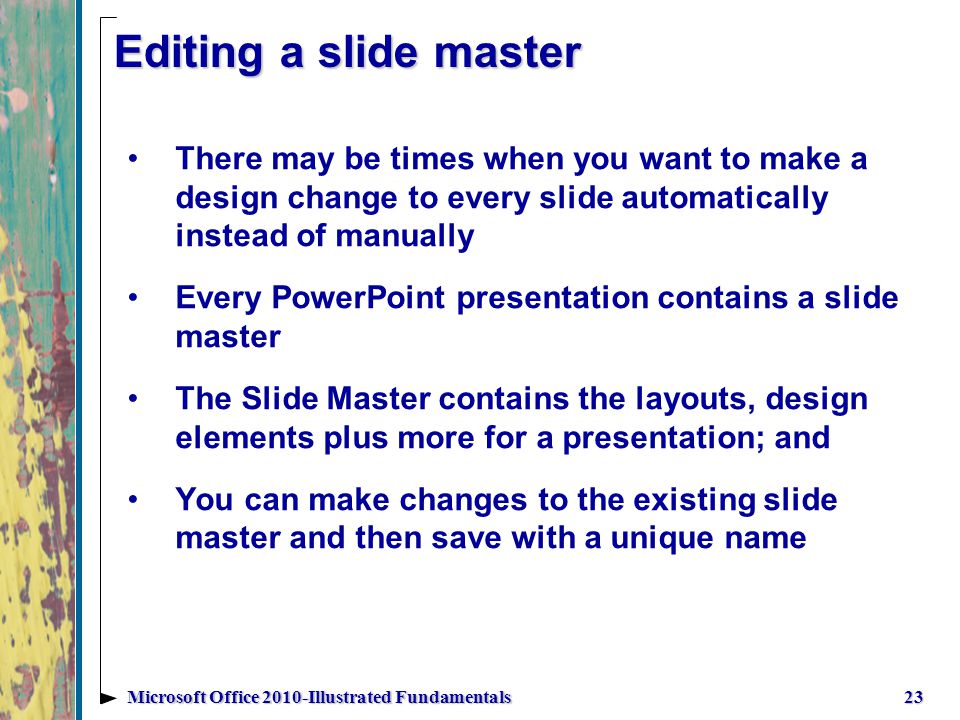 Editing a slide master There may be times when you want to make a design change to every slide automatically instead of manually Every PowerPoint presentation contains a slide master The Slide Master contains the layouts, design elements plus more for a presentation; and You can make changes to the existing slide master and then save with a unique name 23Microsoft Office 2010-Illustrated Fundamentals