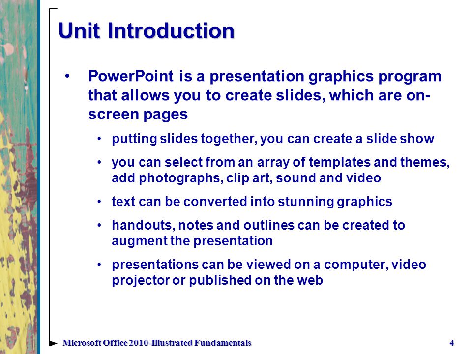 Unit Introduction PowerPoint is a presentation graphics program that allows you to create slides, which are on- screen pages putting slides together, you can create a slide show you can select from an array of templates and themes, add photographs, clip art, sound and video text can be converted into stunning graphics handouts, notes and outlines can be created to augment the presentation presentations can be viewed on a computer, video projector or published on the web 4Microsoft Office 2010-Illustrated Fundamentals
