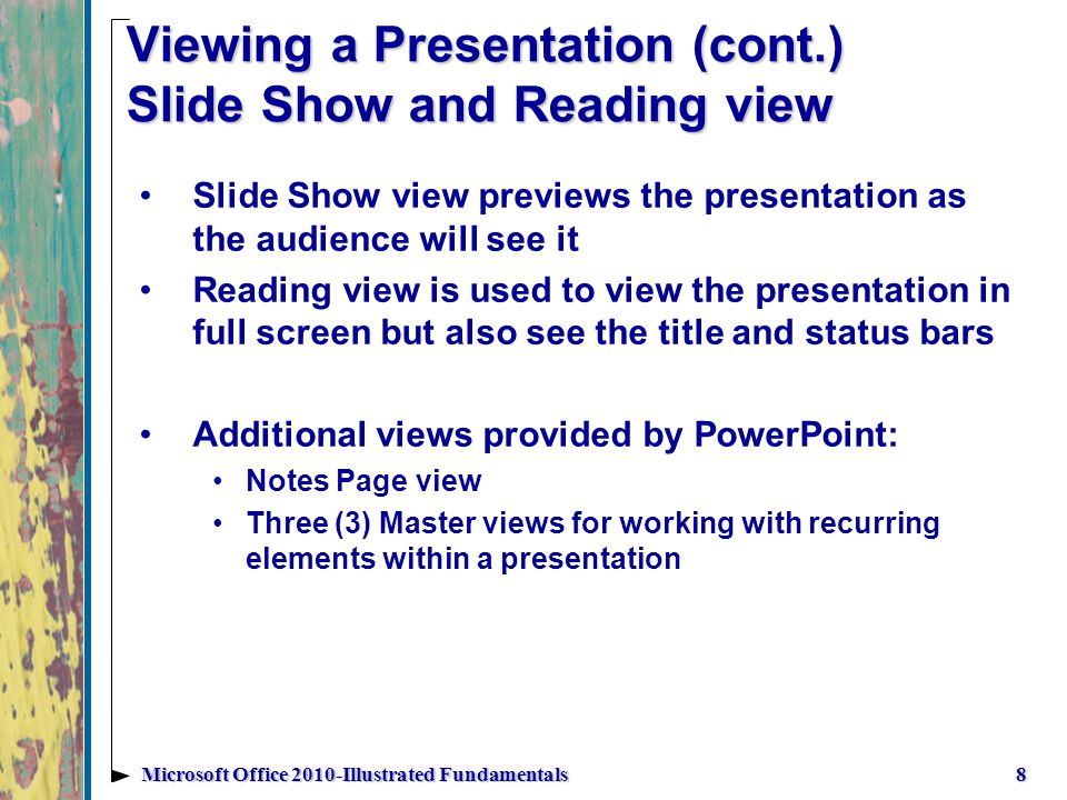 Viewing a Presentation (cont.) Slide Show and Reading view Slide Show view previews the presentation as the audience will see it Reading view is used to view the presentation in full screen but also see the title and status bars Additional views provided by PowerPoint: Notes Page view Three (3) Master views for working with recurring elements within a presentation 8Microsoft Office 2010-Illustrated Fundamentals
