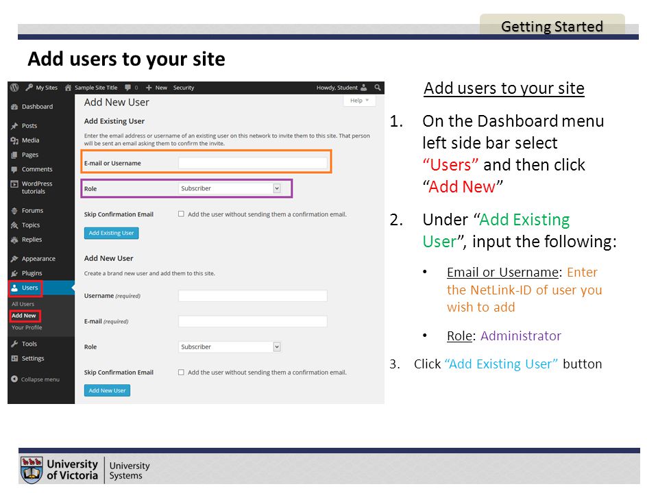Add users to your site AGENDA Add users to your site 1.On the Dashboard menu left side bar select Users and then click Add New 2.Under Add Existing User , input the following:  or Username: Enter the NetLink-ID of user you wish to add Role: Administrator 3.Click Add Existing User button Getting Started