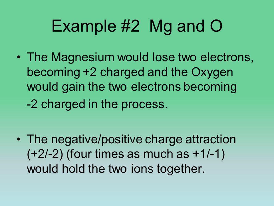 Example #2 Mg and O The Magnesium would lose two electrons, becoming +2 charged and the Oxygen would gain the two electrons becoming -2 charged in the process.