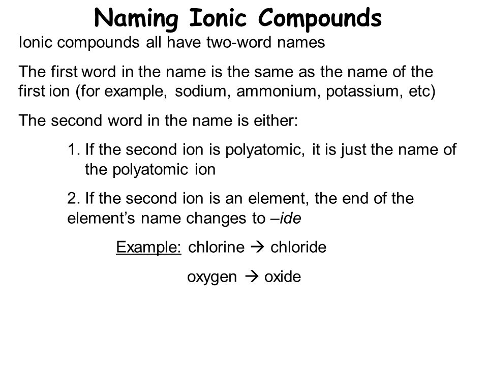 Naming Ionic Compounds Ionic compounds all have two-word names The first word in the name is the same as the name of the first ion (for example, sodium, ammonium, potassium, etc) The second word in the name is either: 1.