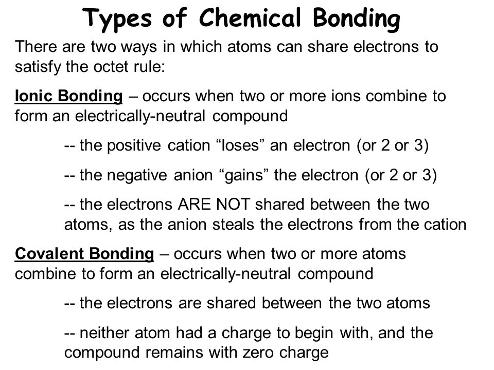 Types of Chemical Bonding There are two ways in which atoms can share electrons to satisfy the octet rule: Ionic Bonding – occurs when two or more ions combine to form an electrically-neutral compound -- the positive cation loses an electron (or 2 or 3) -- the negative anion gains the electron (or 2 or 3) -- the electrons ARE NOT shared between the two atoms, as the anion steals the electrons from the cation Covalent Bonding – occurs when two or more atoms combine to form an electrically-neutral compound -- the electrons are shared between the two atoms -- neither atom had a charge to begin with, and the compound remains with zero charge