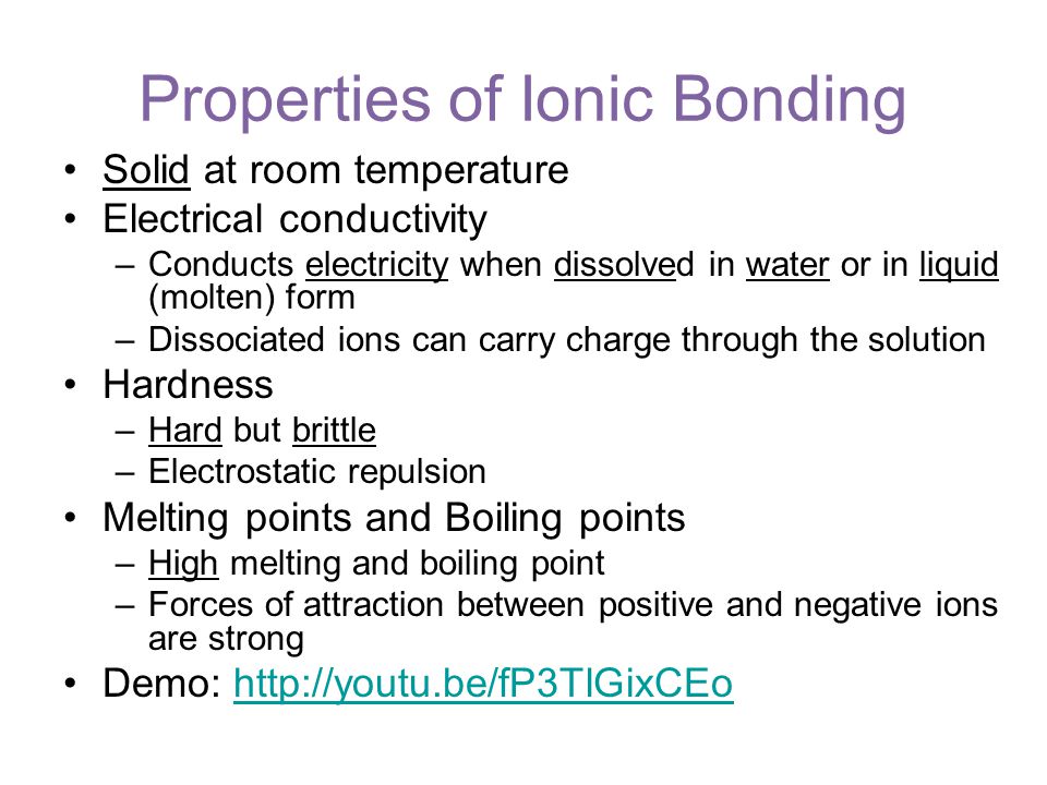 Solid at room temperature Electrical conductivity –Conducts electricity when dissolved in water or in liquid (molten) form –Dissociated ions can carry charge through the solution Hardness –Hard but brittle –Electrostatic repulsion Melting points and Boiling points –High melting and boiling point –Forces of attraction between positive and negative ions are strong Demo:   Properties of Ionic Bonding