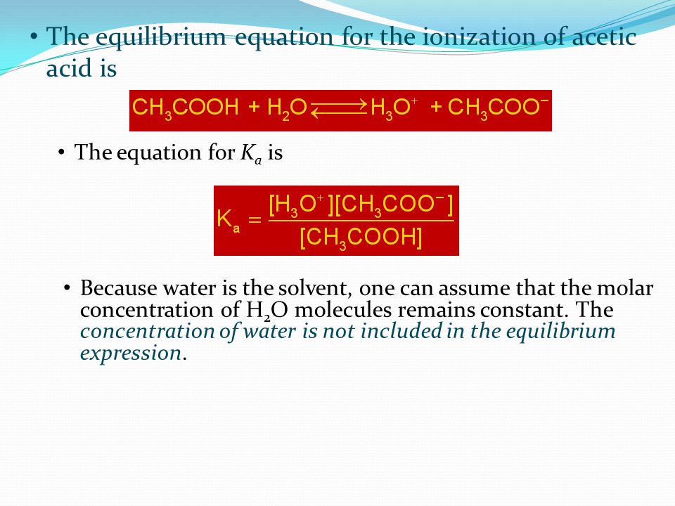 The equilibrium equation for the ionization of acetic acid is Because water is the solvent, one can assume that the molar concentration of H 2 O molecules remains constant.