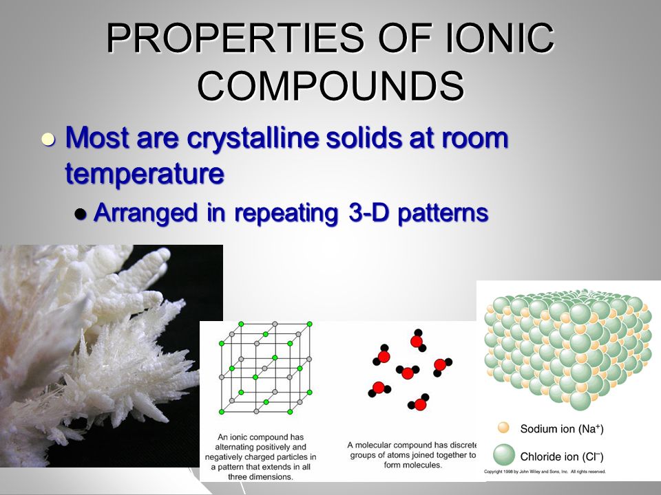 PROPERTIES OF IONIC COMPOUNDS Most are crystalline solids at room temperature Most are crystalline solids at room temperature Arranged in repeating 3-D patterns Arranged in repeating 3-D patterns