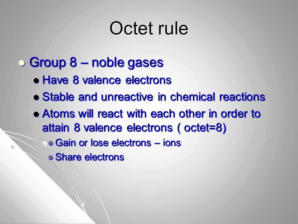 Octet rule Group 8 – noble gases Group 8 – noble gases Have 8 valence electrons Have 8 valence electrons Stable and unreactive in chemical reactions Stable and unreactive in chemical reactions Atoms will react with each other in order to attain 8 valence electrons ( octet=8) Atoms will react with each other in order to attain 8 valence electrons ( octet=8) Gain or lose electrons – ions Gain or lose electrons – ions Share electrons Share electrons