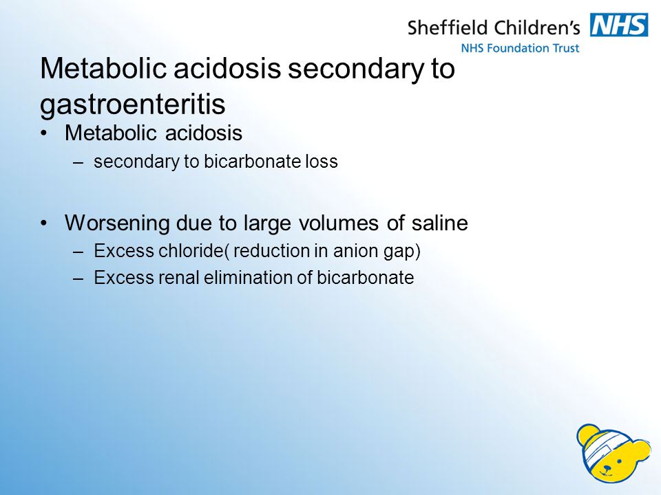 Metabolic acidosis secondary to gastroenteritis Metabolic acidosis –secondary to bicarbonate loss Worsening due to large volumes of saline –Excess chloride( reduction in anion gap) –Excess renal elimination of bicarbonate