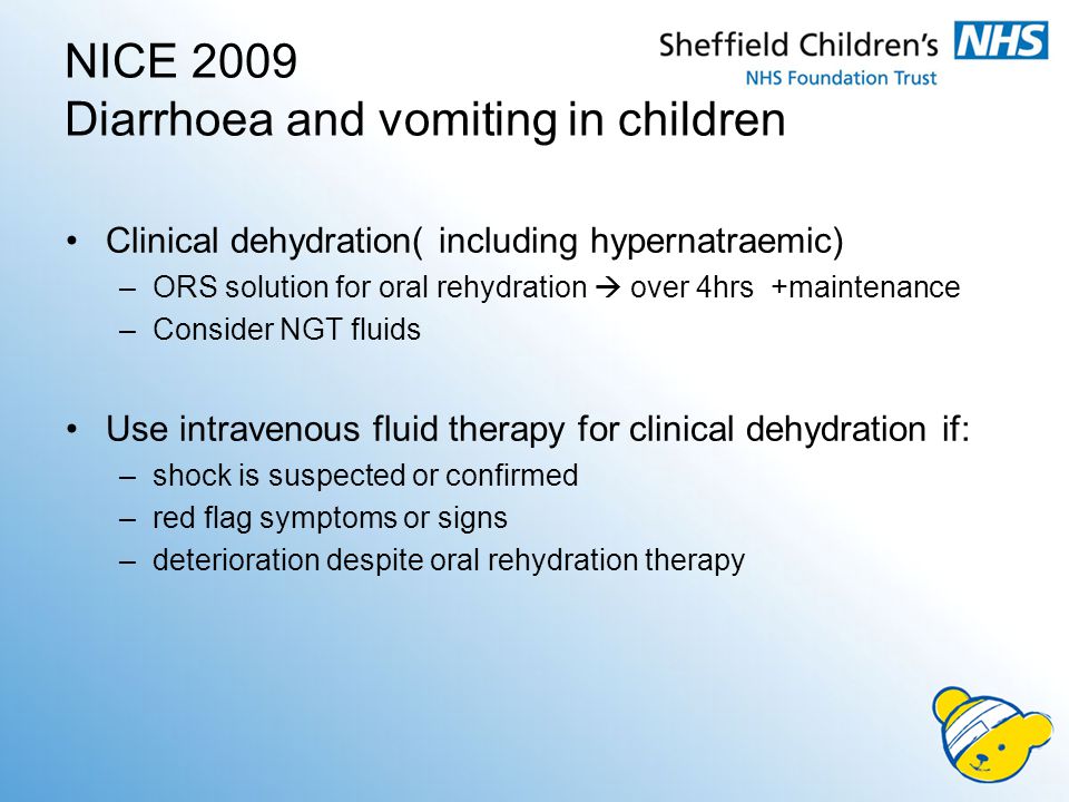 NICE 2009 Diarrhoea and vomiting in children Clinical dehydration( including hypernatraemic) –ORS solution for oral rehydration  over 4hrs +maintenance –Consider NGT fluids Use intravenous fluid therapy for clinical dehydration if: –shock is suspected or confirmed –red flag symptoms or signs –deterioration despite oral rehydration therapy
