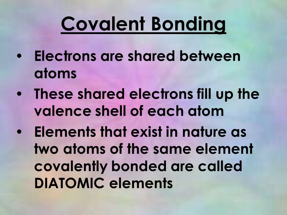 Covalent Bonding Electrons are shared between atoms These shared electrons fill up the valence shell of each atom Elements that exist in nature as two atoms of the same element covalently bonded are called DIATOMIC elements