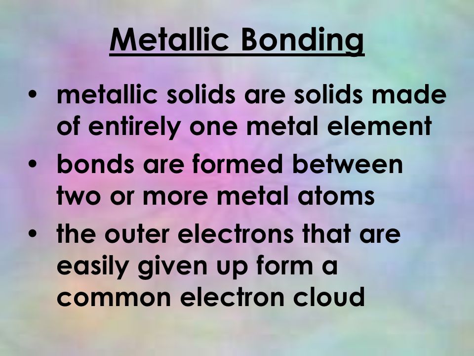Metallic Bonding metallic solids are solids made of entirely one metal element bonds are formed between two or more metal atoms the outer electrons that are easily given up form a common electron cloud
