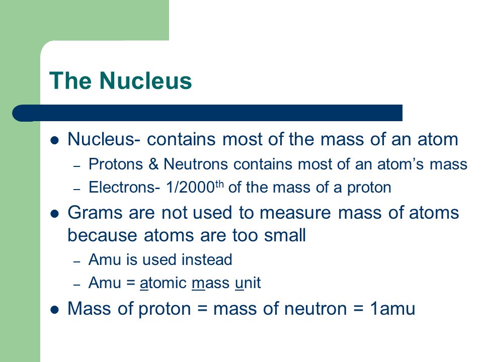 The Nucleus Nucleus- contains most of the mass of an atom – Protons & Neutrons contains most of an atom’s mass – Electrons- 1/2000 th of the mass of a proton Grams are not used to measure mass of atoms because atoms are too small – Amu is used instead – Amu = atomic mass unit Mass of proton = mass of neutron = 1amu