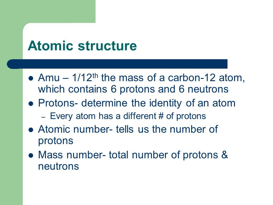 Atomic structure Amu – 1/12 th the mass of a carbon-12 atom, which contains 6 protons and 6 neutrons Protons- determine the identity of an atom – Every atom has a different # of protons Atomic number- tells us the number of protons Mass number- total number of protons & neutrons