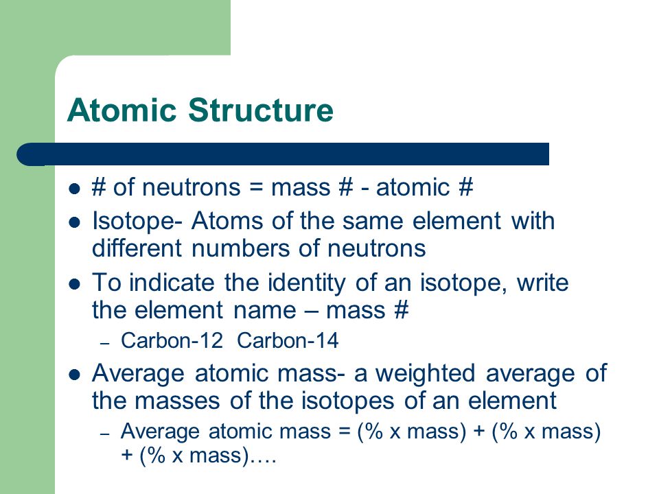Atomic Structure # of neutrons = mass # - atomic # Isotope- Atoms of the same element with different numbers of neutrons To indicate the identity of an isotope, write the element name – mass # – Carbon-12 Carbon-14 Average atomic mass- a weighted average of the masses of the isotopes of an element – Average atomic mass = (% x mass) + (% x mass) + (% x mass)….