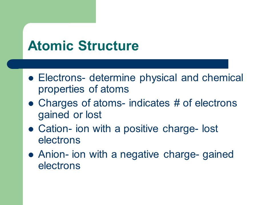Atomic Structure Electrons- determine physical and chemical properties of atoms Charges of atoms- indicates # of electrons gained or lost Cation- ion with a positive charge- lost electrons Anion- ion with a negative charge- gained electrons