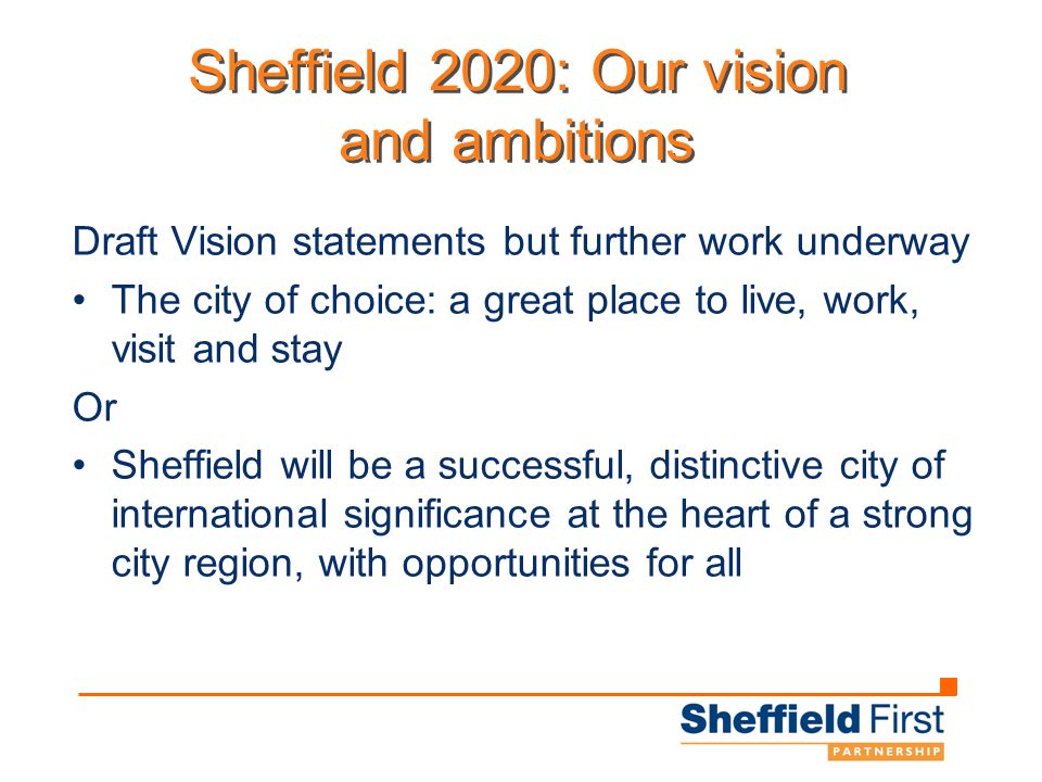 Sheffield 2020: Our vision and ambitions Draft Vision statements but further work underway The city of choice: a great place to live, work, visit and stay Or Sheffield will be a successful, distinctive city of international significance at the heart of a strong city region, with opportunities for all