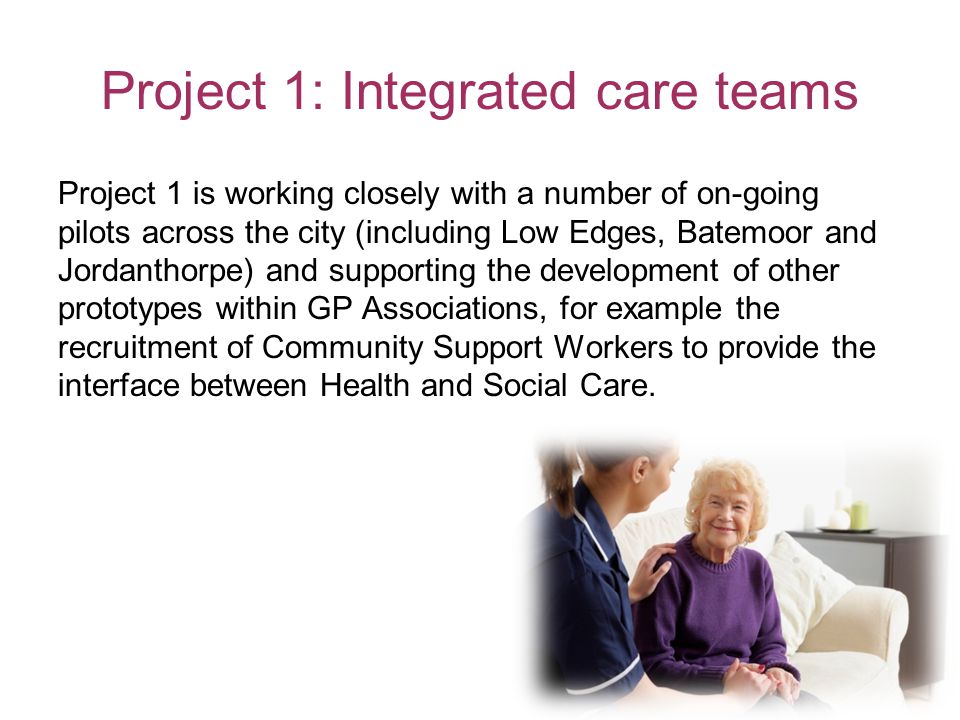 Project 1: Integrated care teams Project 1 is working closely with a number of on-going pilots across the city (including Low Edges, Batemoor and Jordanthorpe) and supporting the development of other prototypes within GP Associations, for example the recruitment of Community Support Workers to provide the interface between Health and Social Care.