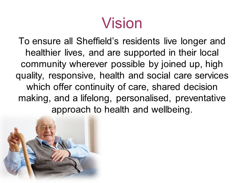Vision To ensure all Sheffield’s residents live longer and healthier lives, and are supported in their local community wherever possible by joined up, high quality, responsive, health and social care services which offer continuity of care, shared decision making, and a lifelong, personalised, preventative approach to health and wellbeing.