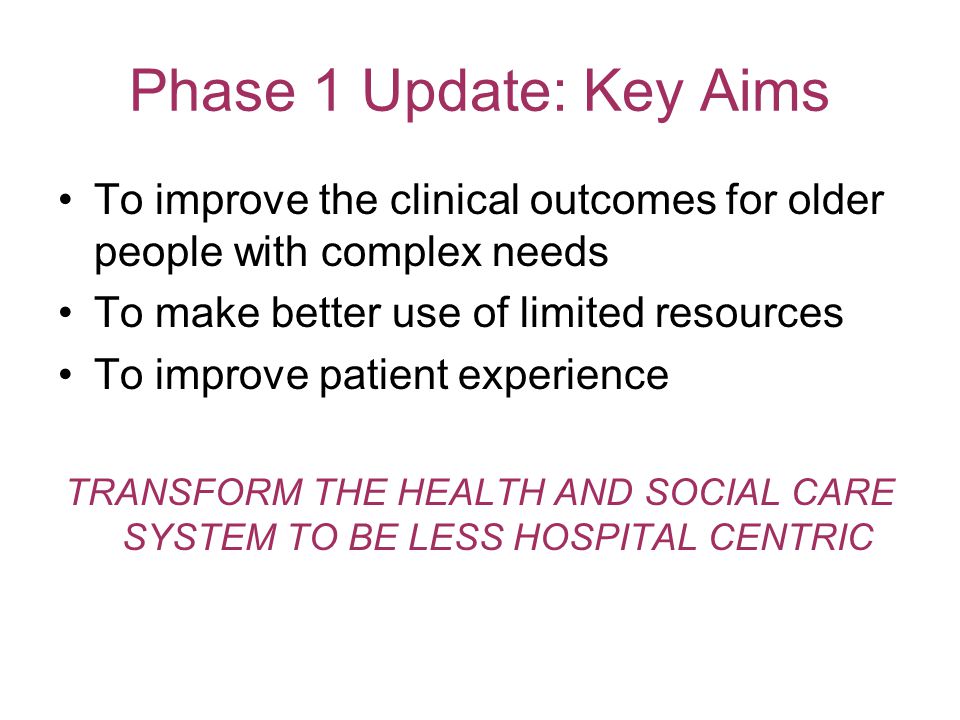 Phase 1 Update: Key Aims To improve the clinical outcomes for older people with complex needs To make better use of limited resources To improve patient experience TRANSFORM THE HEALTH AND SOCIAL CARE SYSTEM TO BE LESS HOSPITAL CENTRIC