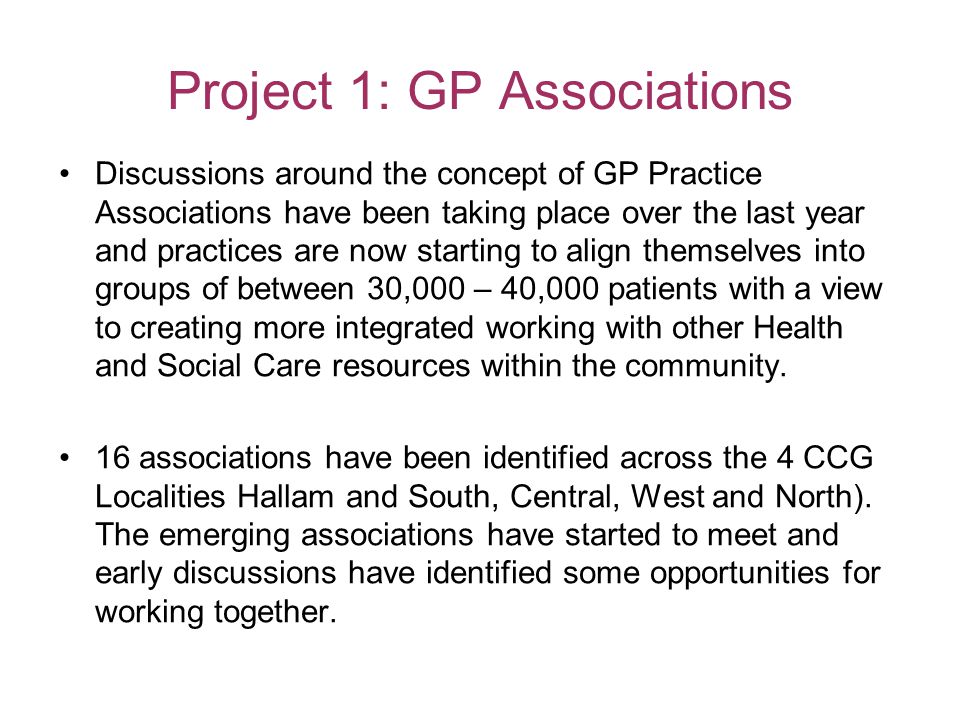 Project 1: GP Associations Discussions around the concept of GP Practice Associations have been taking place over the last year and practices are now starting to align themselves into groups of between 30,000 – 40,000 patients with a view to creating more integrated working with other Health and Social Care resources within the community.