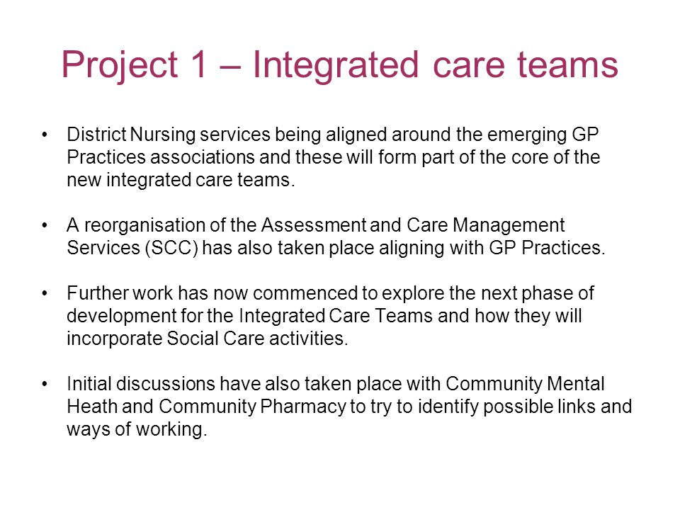 Project 1 – Integrated care teams District Nursing services being aligned around the emerging GP Practices associations and these will form part of the core of the new integrated care teams.
