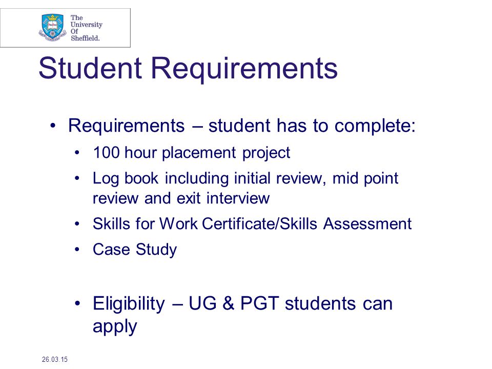 Student Requirements Requirements – student has to complete: 100 hour placement project Log book including initial review, mid point review and exit interview Skills for Work Certificate/Skills Assessment Case Study Eligibility – UG & PGT students can apply