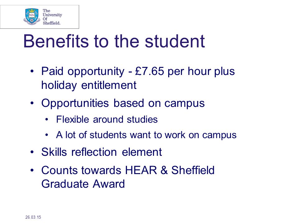 Benefits to the student Paid opportunity - £7.65 per hour plus holiday entitlement Opportunities based on campus Flexible around studies A lot of students want to work on campus Skills reflection element Counts towards HEAR & Sheffield Graduate Award