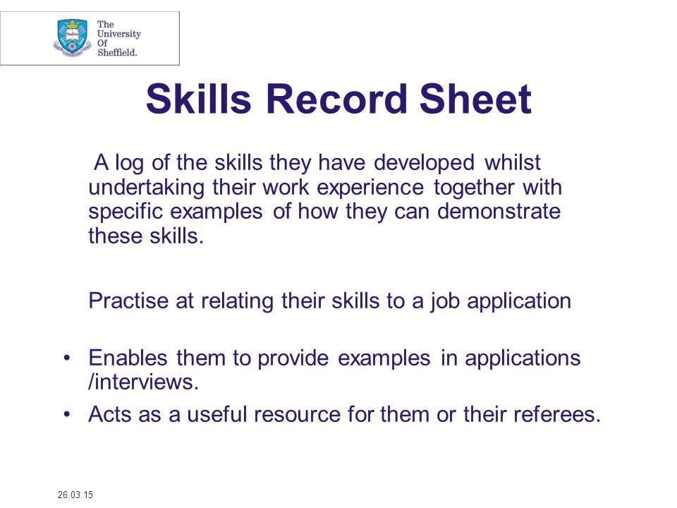 Skills Record Sheet A log of the skills they have developed whilst undertaking their work experience together with specific examples of how they can demonstrate these skills.