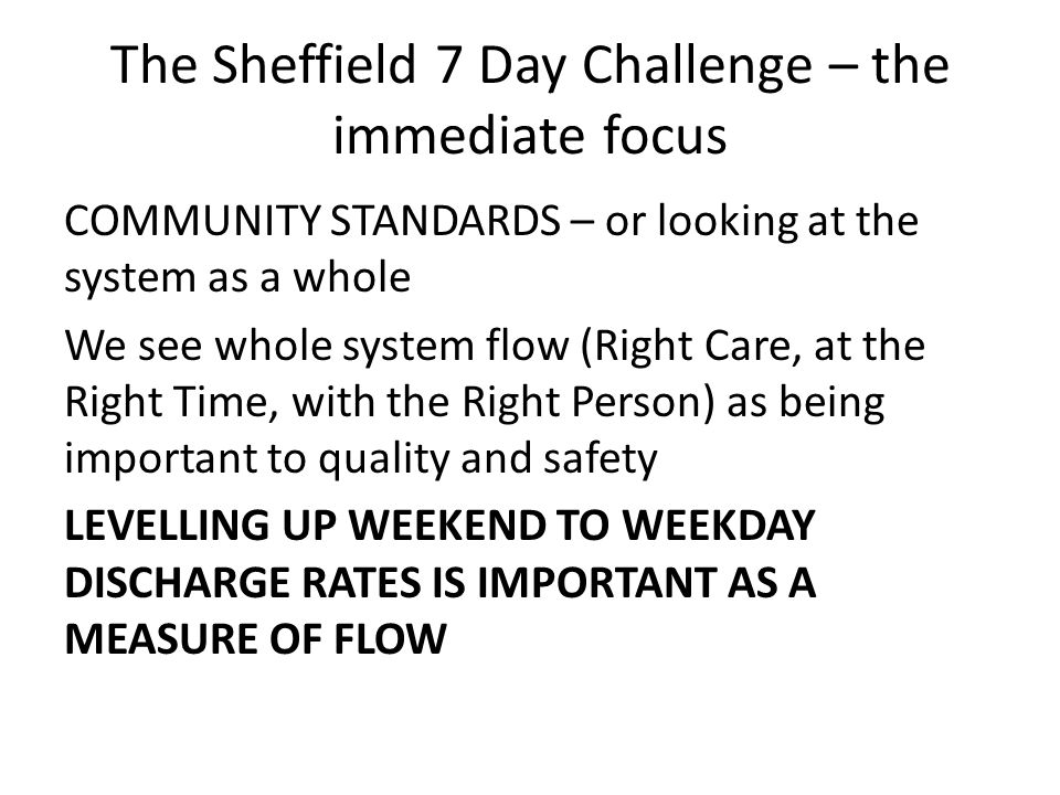 The Sheffield 7 Day Challenge – the immediate focus COMMUNITY STANDARDS – or looking at the system as a whole We see whole system flow (Right Care, at the Right Time, with the Right Person) as being important to quality and safety LEVELLING UP WEEKEND TO WEEKDAY DISCHARGE RATES IS IMPORTANT AS A MEASURE OF FLOW