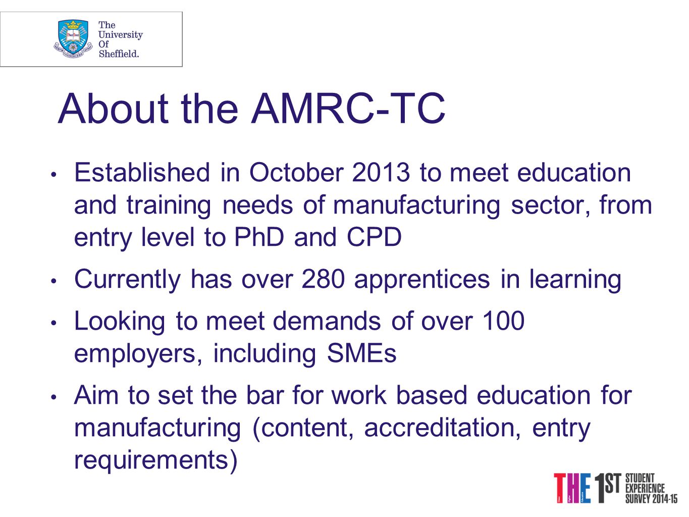 About the AMRC-TC Established in October 2013 to meet education and training needs of manufacturing sector, from entry level to PhD and CPD Currently has over 280 apprentices in learning Looking to meet demands of over 100 employers, including SMEs Aim to set the bar for work based education for manufacturing (content, accreditation, entry requirements)