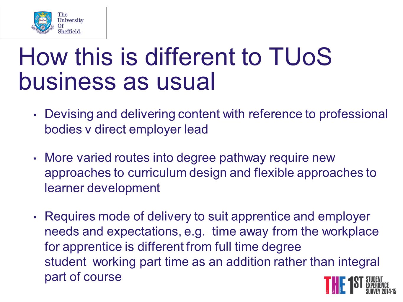 How this is different to TUoS business as usual Devising and delivering content with reference to professional bodies v direct employer lead More varied routes into degree pathway require new approaches to curriculum design and flexible approaches to learner development Requires mode of delivery to suit apprentice and employer needs and expectations, e.g.