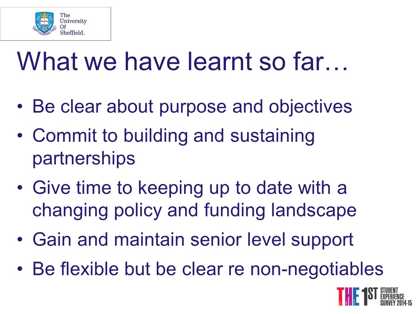 What we have learnt so far… Be clear about purpose and objectives Commit to building and sustaining partnerships Give time to keeping up to date with a changing policy and funding landscape Gain and maintain senior level support Be flexible but be clear re non-negotiables