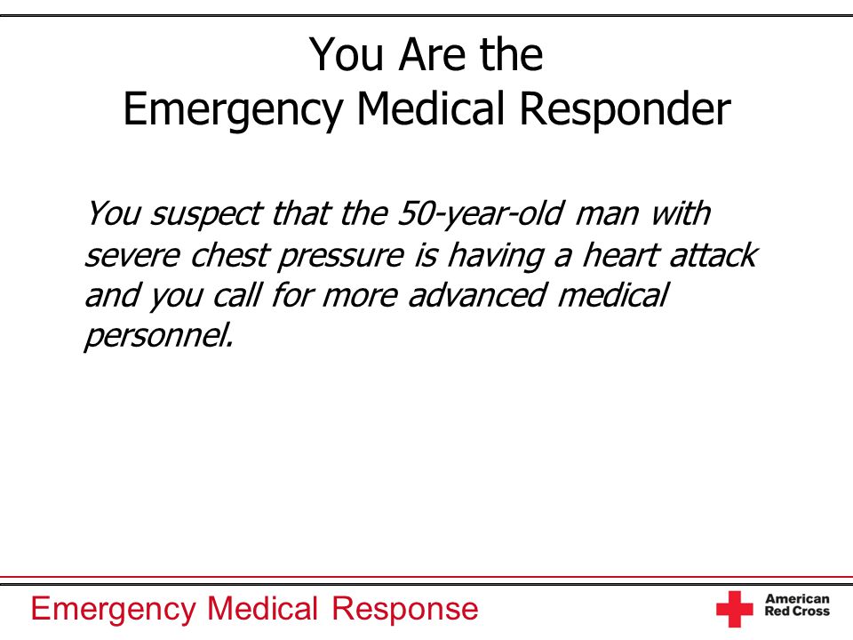 Emergency Medical Response You Are the Emergency Medical Responder You suspect that the 50-year-old man with severe chest pressure is having a heart attack and you call for more advanced medical personnel.