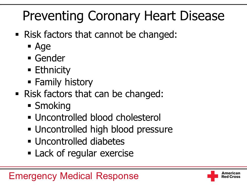 Emergency Medical Response Preventing Coronary Heart Disease  Risk factors that cannot be changed:  Age  Gender  Ethnicity  Family history  Risk factors that can be changed:  Smoking  Uncontrolled blood cholesterol  Uncontrolled high blood pressure  Uncontrolled diabetes  Lack of regular exercise