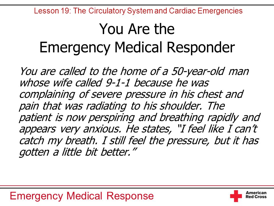 Emergency Medical Response You Are the Emergency Medical Responder You are called to the home of a 50-year-old man whose wife called because he was complaining of severe pressure in his chest and pain that was radiating to his shoulder.
