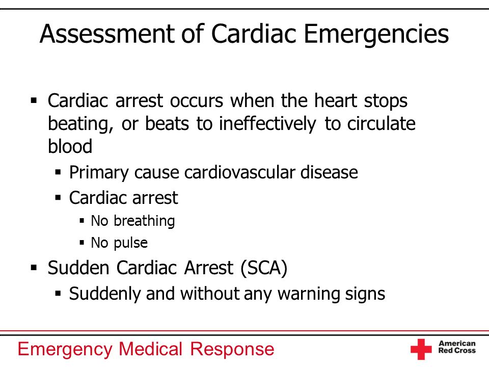 Emergency Medical Response Assessment of Cardiac Emergencies  Cardiac arrest occurs when the heart stops beating, or beats to ineffectively to circulate blood  Primary cause cardiovascular disease  Cardiac arrest  No breathing  No pulse  Sudden Cardiac Arrest (SCA)  Suddenly and without any warning signs