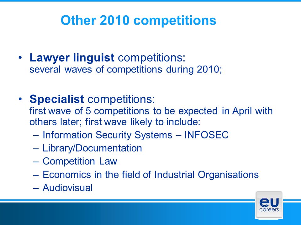 Other 2010 competitions Lawyer linguist competitions: several waves of competitions during 2010; Specialist competitions: first wave of 5 competitions to be expected in April with others later; first wave likely to include: –Information Security Systems – INFOSEC –Library/Documentation –Competition Law –Economics in the field of Industrial Organisations –Audiovisual