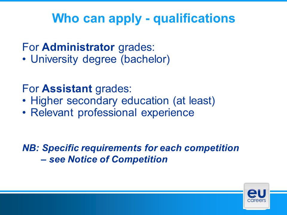 Who can apply - qualifications For Administrator grades: University degree (bachelor) For Assistant grades: Higher secondary education (at least) Relevant professional experience NB: Specific requirements for each competition – see Notice of Competition
