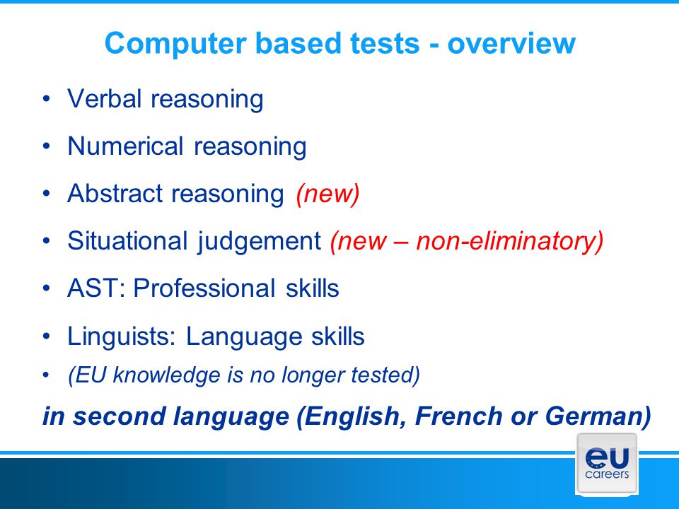 Computer based tests - overview Verbal reasoning Numerical reasoning Abstract reasoning (new) Situational judgement (new – non-eliminatory) AST: Professional skills Linguists: Language skills (EU knowledge is no longer tested) in second language (English, French or German)