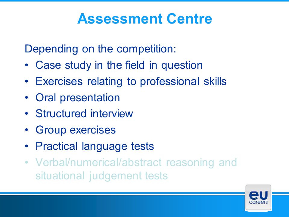 Assessment Centre Depending on the competition: Case study in the field in question Exercises relating to professional skills Oral presentation Structured interview Group exercises Practical language tests Verbal/numerical/abstract reasoning and situational judgement tests