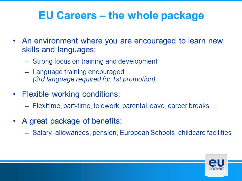 EU Careers – the whole package An environment where you are encouraged to learn new skills and languages: –Strong focus on training and development –Language training encouraged (3rd language required for 1st promotion) Flexible working conditions: –Flexitime, part-time, telework, parental leave, career breaks … A great package of benefits: –Salary, allowances, pension, European Schools, childcare facilities