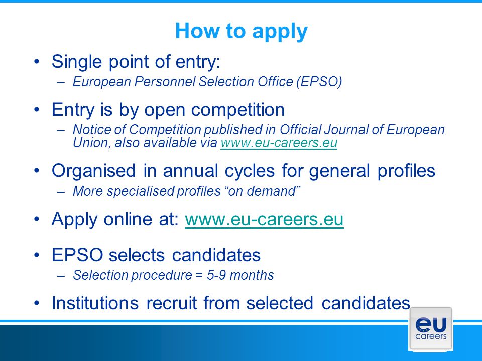 How to apply Single point of entry: –European Personnel Selection Office (EPSO) Entry is by open competition –Notice of Competition published in Official Journal of European Union, also available via   Organised in annual cycles for general profiles –More specialised profiles on demand Apply online at:   EPSO selects candidates –Selection procedure = 5-9 months Institutions recruit from selected candidates