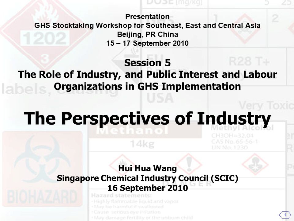 Presentation GHS Stocktaking Workshop for Southeast, East and Central Asia Beijing, PR China 15 – 17 September 2010 Session 5 The Role of Industry, and Public Interest and Labour Organizations in GHS Implementation The Perspectives of Industry Hui Hua Wang Singapore Chemical Industry Council (SCIC) 16 September