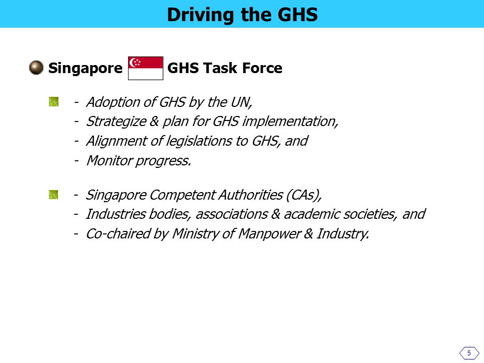Singapore GHS Task Force 5 Driving the GHS - Adoption of GHS by the UN, - Strategize & plan for GHS implementation, - Alignment of legislations to GHS, and - Monitor progress.