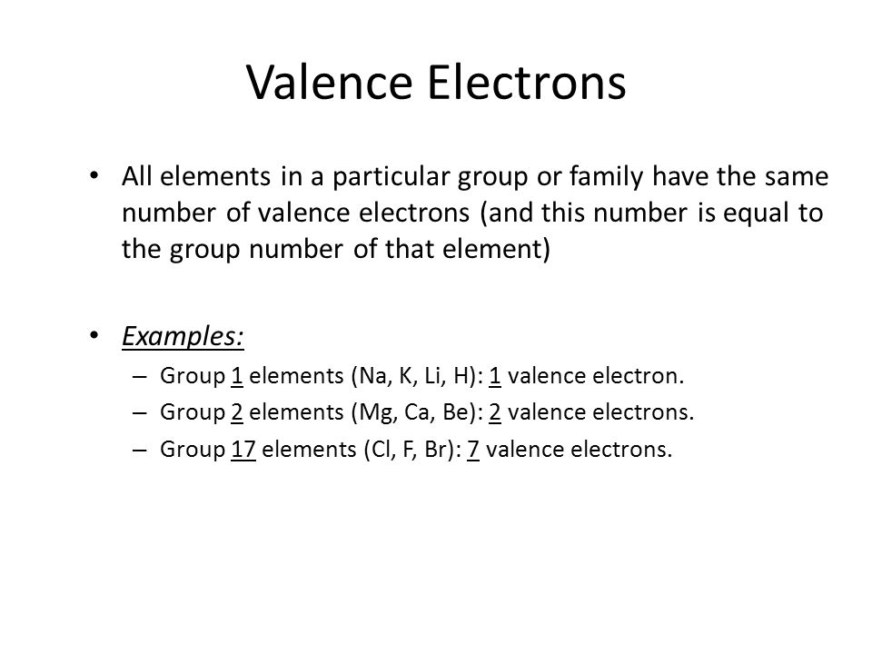 Valence Electrons All elements in a particular group or family have the same number of valence electrons (and this number is equal to the group number of that element) Examples: – Group 1 elements (Na, K, Li, H): 1 valence electron.