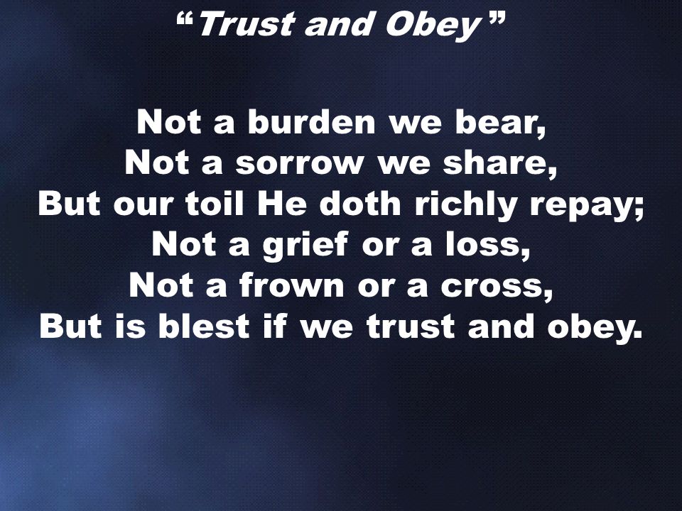 Trust and Obey Not a burden we bear, Not a sorrow we share, But our toil He doth richly repay; Not a grief or a loss, Not a frown or a cross, But is blest if we trust and obey.